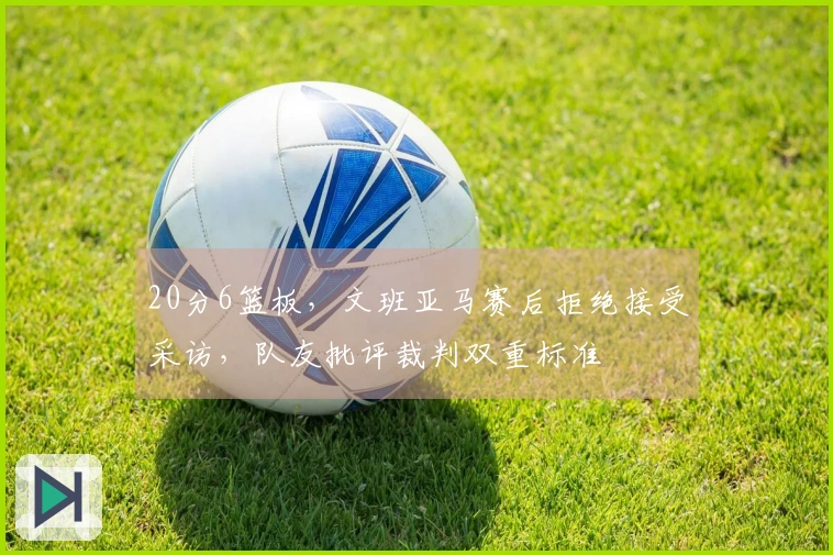 20分6篮板，文班亚马赛后拒绝接受采访，队友批评裁判双重标准