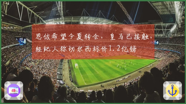 恩佐希望今夏转会，皇马已接触，经纪人称切尔西标价1.2亿镑
